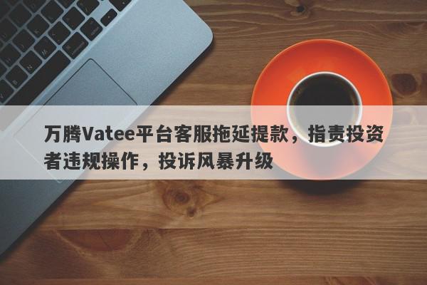 万腾Vatee平台客服拖延提款，指责投资者违规操作，投诉风暴升级