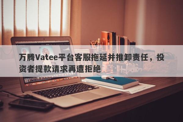 万腾Vatee平台客服拖延并推卸责任，投资者提款请求再遭拒绝