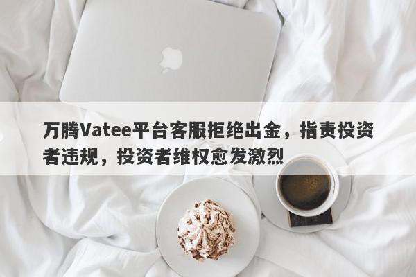 万腾Vatee平台客服拒绝出金，指责投资者违规，投资者维权愈发激烈