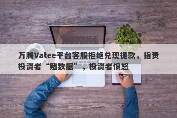 万腾Vatee平台客服拒绝兑现提款，指责投资者“赌数据”，投资者愤怒