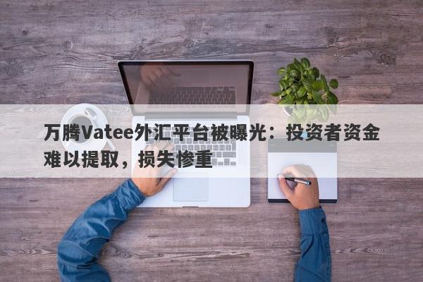 万腾Vatee外汇平台被曝光：投资者资金难以提取，损失惨重