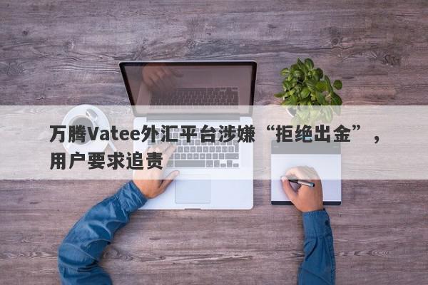 万腾Vatee外汇平台涉嫌“拒绝出金”，用户要求追责