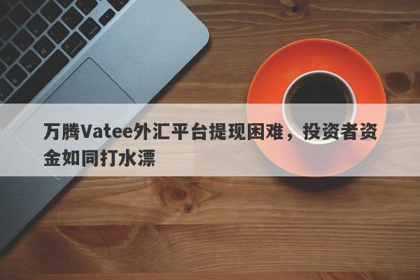 万腾Vatee外汇平台提现困难，投资者资金如同打水漂