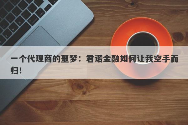 一个代理商的噩梦：君诺金融如何让我空手而归！