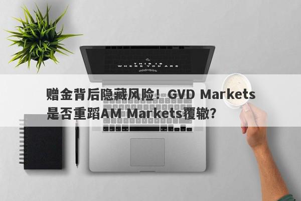 赠金背后隐藏风险！GVD Markets是否重蹈AM Markets覆辙？