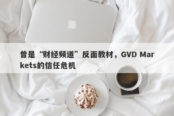 曾是“财经频道”反面教材，GVD Markets的信任危机