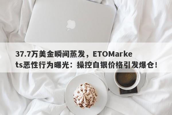 37.7万美金瞬间蒸发，ETOMarkets恶性行为曝光：操控白银价格引发爆仓！