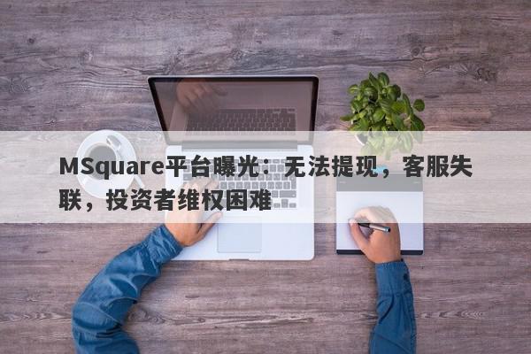 MSquare平台曝光：无法提现，客服失联，投资者维权困难