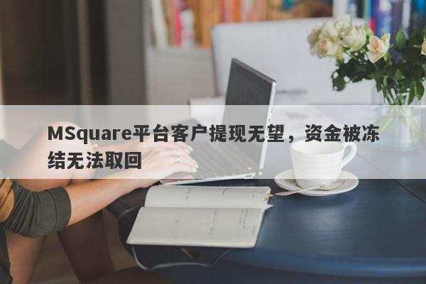 MSquare平台客户提现无望，资金被冻结无法取回