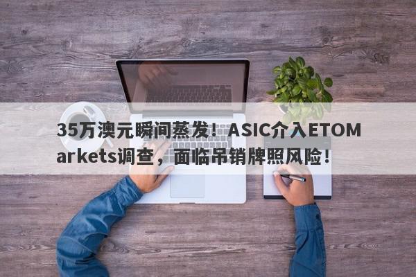 35万澳元瞬间蒸发！ASIC介入ETOMarkets调查，面临吊销牌照风险！