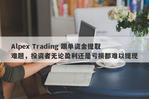 Alpex Trading 跟单资金提取难题，投资者无论盈利还是亏损都难以提现