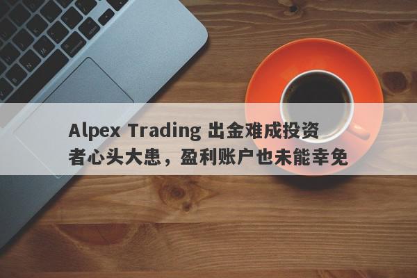 Alpex Trading 出金难成投资者心头大患，盈利账户也未能幸免