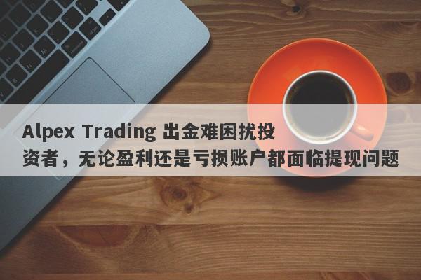 Alpex Trading 出金难困扰投资者，无论盈利还是亏损账户都面临提现问题