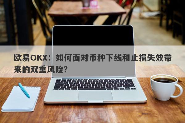 欧易OKX：如何面对币种下线和止损失效带来的双重风险？