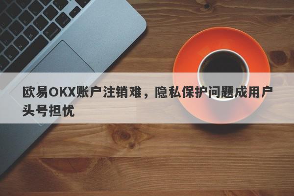 欧易OKX账户注销难，隐私保护问题成用户头号担忧