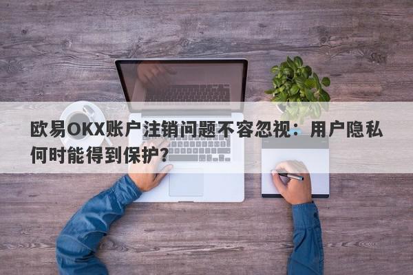 欧易OKX账户注销问题不容忽视：用户隐私何时能得到保护？