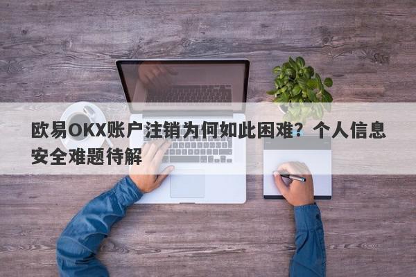 欧易OKX账户注销为何如此困难？个人信息安全难题待解