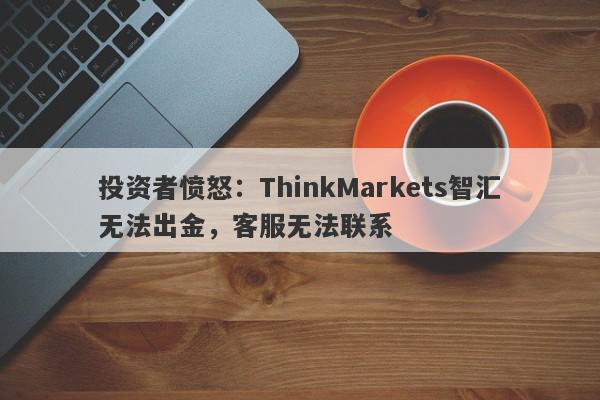 投资者愤怒：ThinkMarkets智汇无法出金，客服无法联系