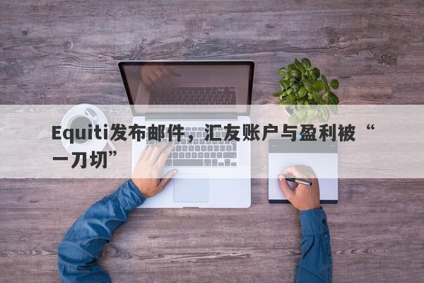 Equiti发布邮件，汇友账户与盈利被“一刀切”