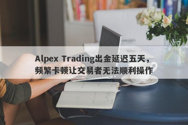 Alpex Trading出金延迟五天，频繁卡顿让交易者无法顺利操作