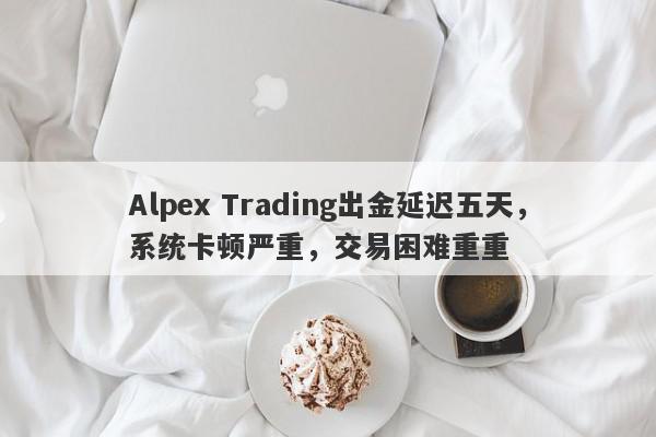 Alpex Trading出金延迟五天，系统卡顿严重，交易困难重重