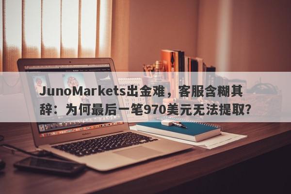 JunoMarkets出金难，客服含糊其辞：为何最后一笔970美元无法提取？