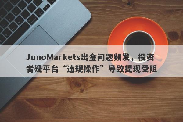 JunoMarkets出金问题频发，投资者疑平台“违规操作”导致提现受阻