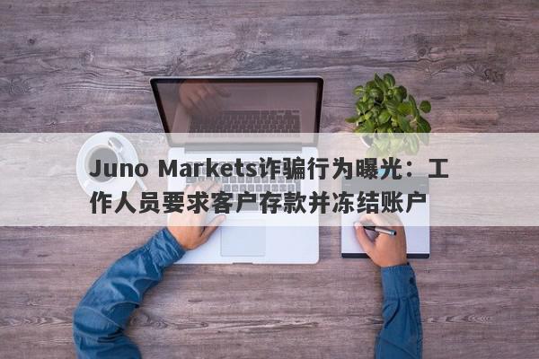 Juno Markets诈骗行为曝光：工作人员要求客户存款并冻结账户