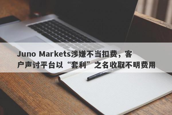 Juno Markets涉嫌不当扣费，客户声讨平台以“套利”之名收取不明费用