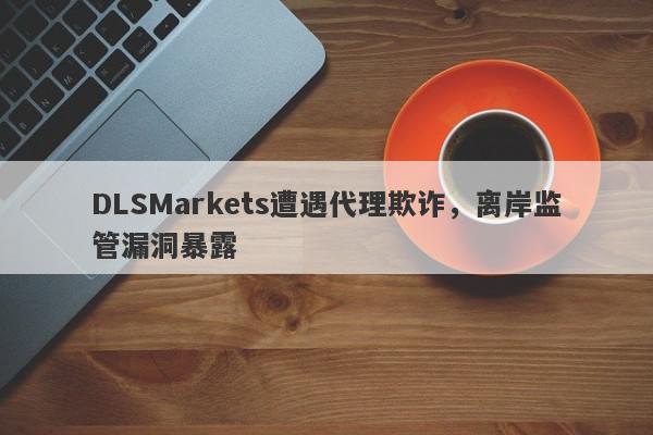 DLSMarkets遭遇代理欺诈，离岸监管漏洞暴露