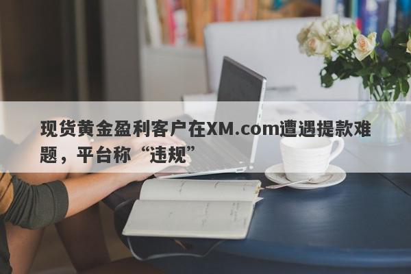 现货黄金盈利客户在XM.com遭遇提款难题，平台称“违规”