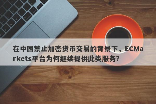 在中国禁止加密货币交易的背景下，ECMarkets平台为何继续提供此类服务？