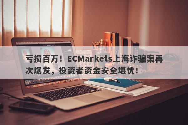 亏损百万！ECMarkets上海诈骗案再次爆发，投资者资金安全堪忧！