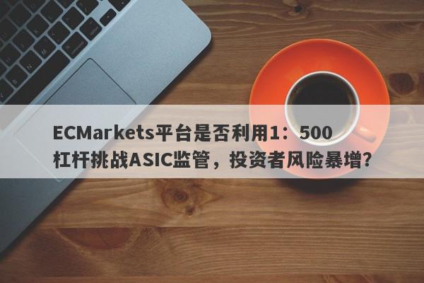 ECMarkets平台是否利用1：500杠杆挑战ASIC监管，投资者风险暴增？