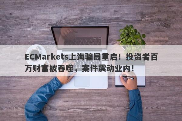 ECMarkets上海骗局重启！投资者百万财富被吞噬，案件震动业内！