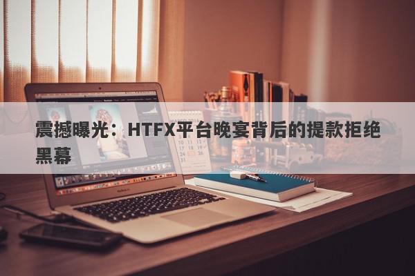 震撼曝光：HTFX平台晚宴背后的提款拒绝黑幕