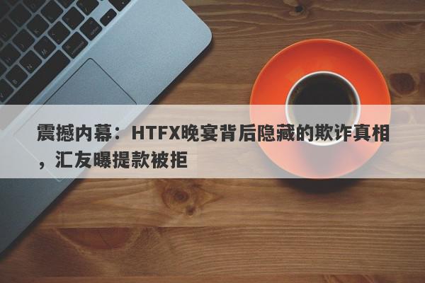 震撼内幕：HTFX晚宴背后隐藏的欺诈真相，汇友曝提款被拒