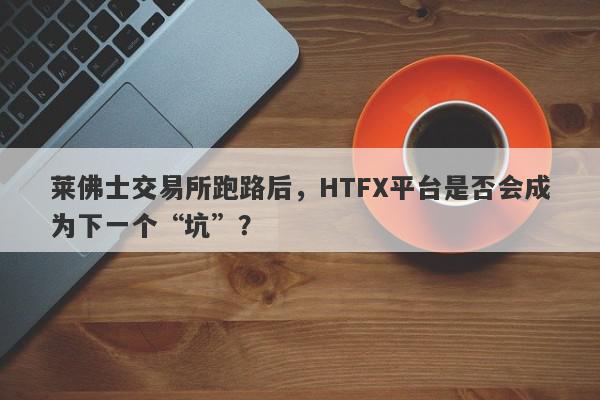 莱佛士交易所跑路后，HTFX平台是否会成为下一个“坑”？