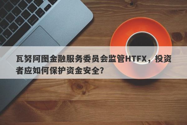 瓦努阿图金融服务委员会监管HTFX，投资者应如何保护资金安全？