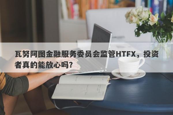 瓦努阿图金融服务委员会监管HTFX，投资者真的能放心吗？