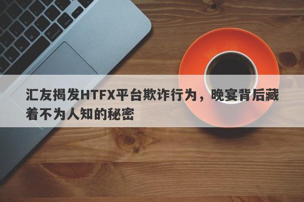 汇友揭发HTFX平台欺诈行为，晚宴背后藏着不为人知的秘密