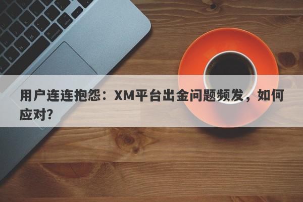 用户连连抱怨：XM平台出金问题频发，如何应对？