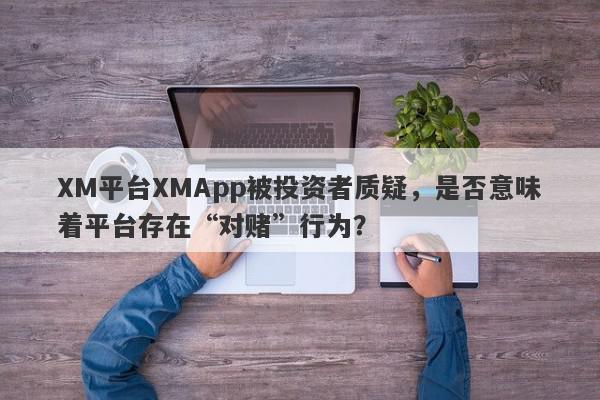 XM平台XMApp被投资者质疑，是否意味着平台存在“对赌”行为？