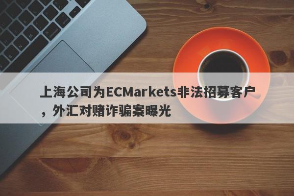 上海公司为ECMarkets非法招募客户，外汇对赌诈骗案曝光