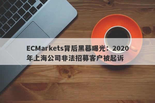 ECMarkets背后黑幕曝光：2020年上海公司非法招募客户被起诉