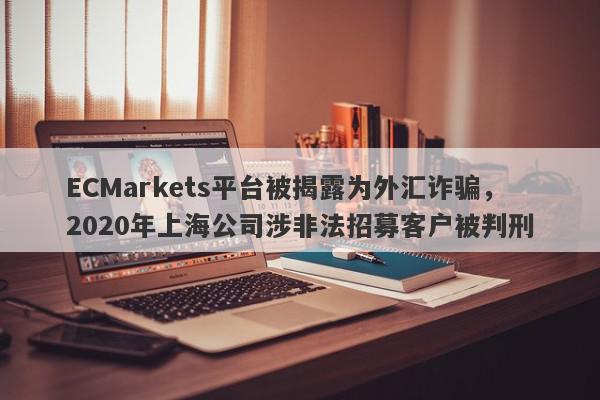 ECMarkets平台被揭露为外汇诈骗，2020年上海公司涉非法招募客户被判刑