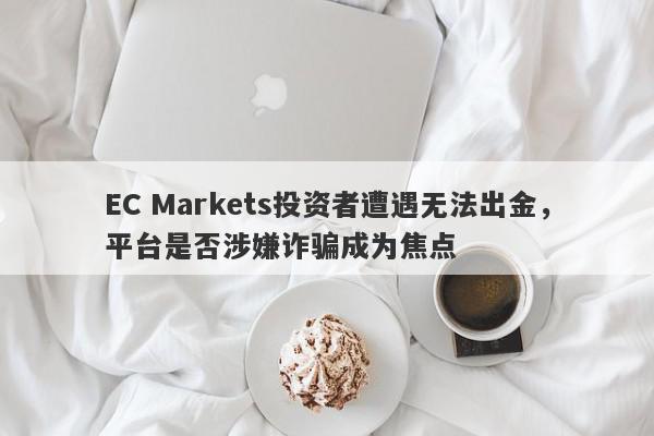 EC Markets投资者遭遇无法出金，平台是否涉嫌诈骗成为焦点