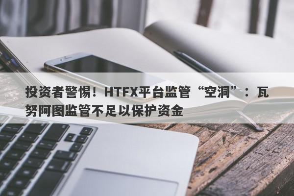 投资者警惕！HTFX平台监管“空洞”：瓦努阿图监管不足以保护资金