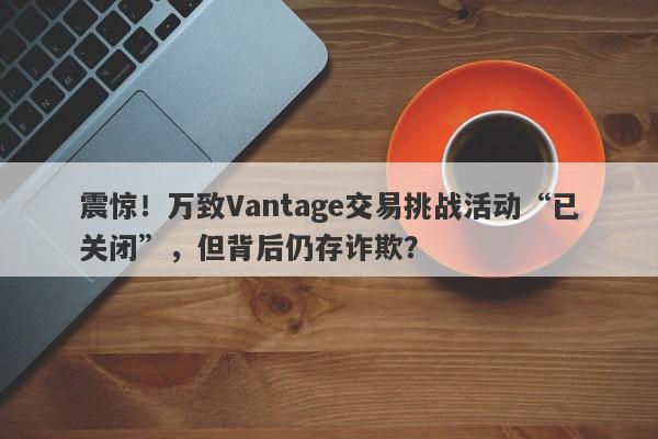 震惊！万致Vantage交易挑战活动“已关闭”，但背后仍存诈欺？