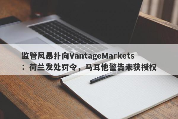 监管风暴扑向VantageMarkets：荷兰发处罚令，马耳他警告未获授权